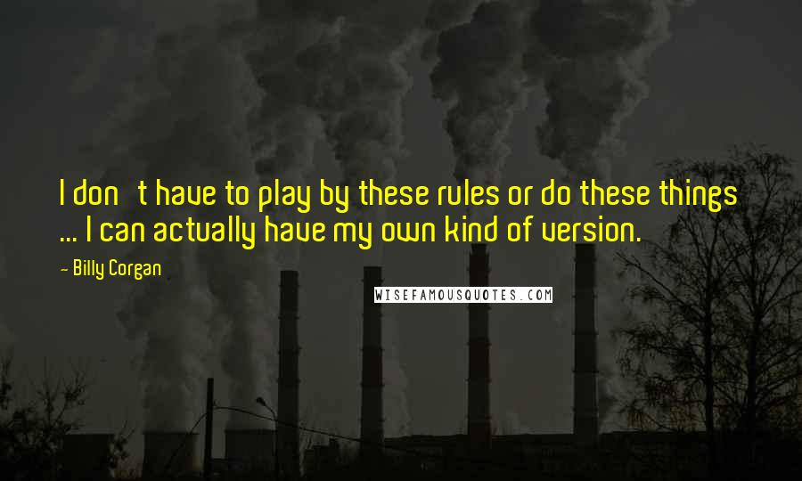 Billy Corgan Quotes: I don't have to play by these rules or do these things ... I can actually have my own kind of version.