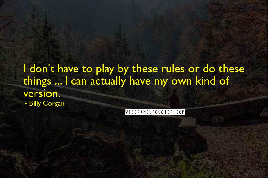 Billy Corgan Quotes: I don't have to play by these rules or do these things ... I can actually have my own kind of version.