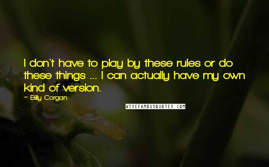 Billy Corgan Quotes: I don't have to play by these rules or do these things ... I can actually have my own kind of version.