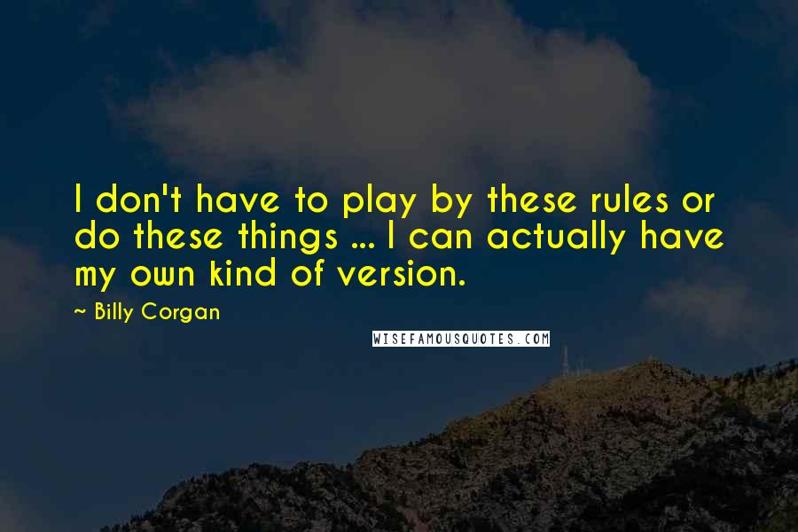 Billy Corgan Quotes: I don't have to play by these rules or do these things ... I can actually have my own kind of version.