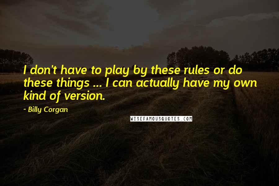 Billy Corgan Quotes: I don't have to play by these rules or do these things ... I can actually have my own kind of version.