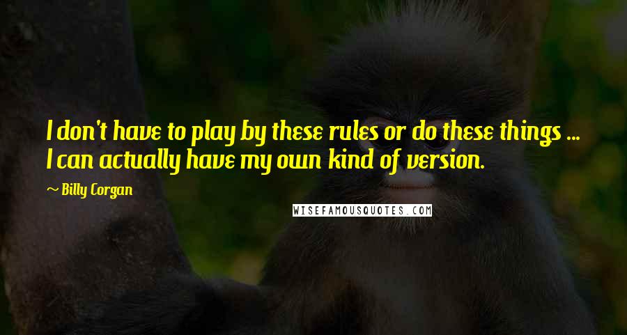 Billy Corgan Quotes: I don't have to play by these rules or do these things ... I can actually have my own kind of version.