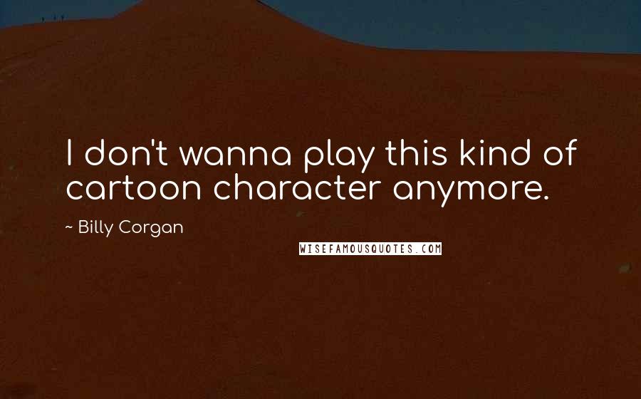 Billy Corgan Quotes: I don't wanna play this kind of cartoon character anymore.