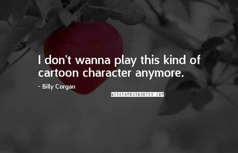 Billy Corgan Quotes: I don't wanna play this kind of cartoon character anymore.