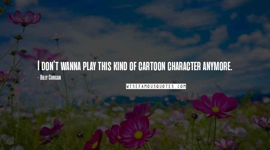 Billy Corgan Quotes: I don't wanna play this kind of cartoon character anymore.