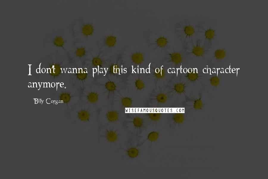 Billy Corgan Quotes: I don't wanna play this kind of cartoon character anymore.