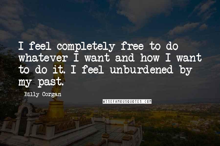 Billy Corgan Quotes: I feel completely free to do whatever I want and how I want to do it. I feel unburdened by my past.
