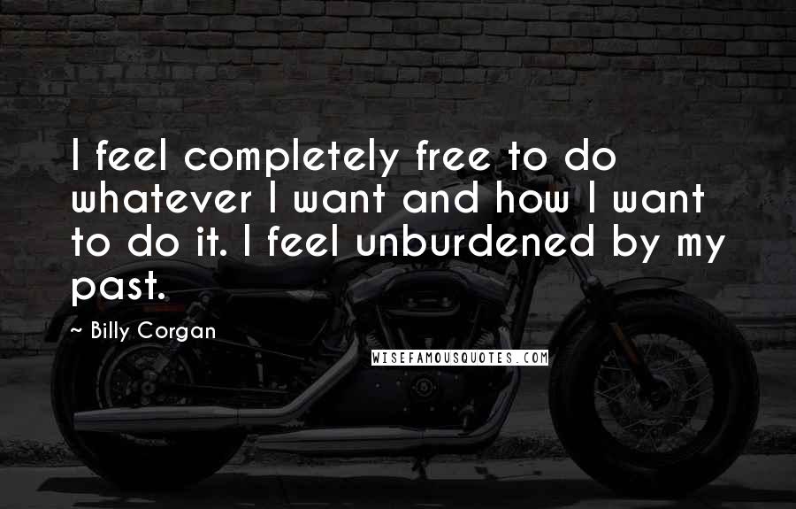 Billy Corgan Quotes: I feel completely free to do whatever I want and how I want to do it. I feel unburdened by my past.