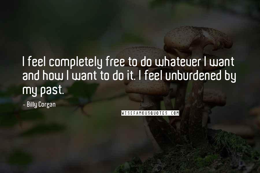 Billy Corgan Quotes: I feel completely free to do whatever I want and how I want to do it. I feel unburdened by my past.
