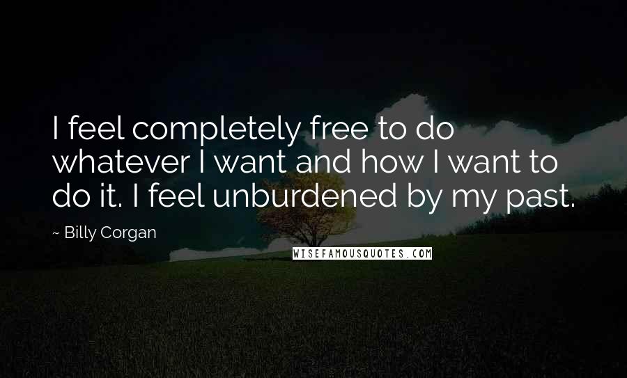 Billy Corgan Quotes: I feel completely free to do whatever I want and how I want to do it. I feel unburdened by my past.