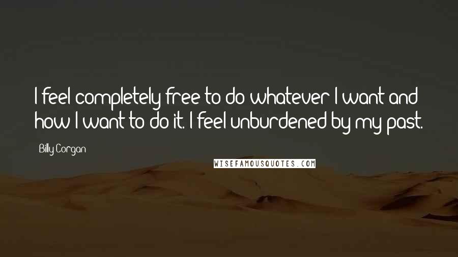 Billy Corgan Quotes: I feel completely free to do whatever I want and how I want to do it. I feel unburdened by my past.