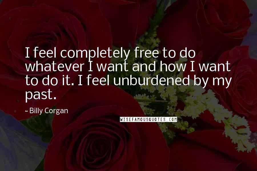 Billy Corgan Quotes: I feel completely free to do whatever I want and how I want to do it. I feel unburdened by my past.