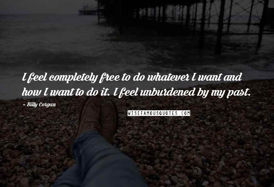 Billy Corgan Quotes: I feel completely free to do whatever I want and how I want to do it. I feel unburdened by my past.