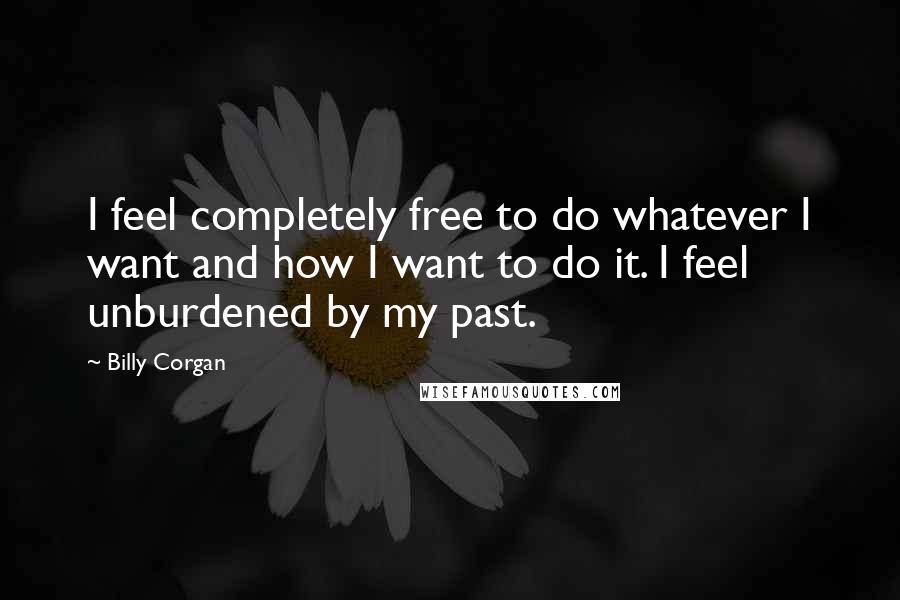 Billy Corgan Quotes: I feel completely free to do whatever I want and how I want to do it. I feel unburdened by my past.