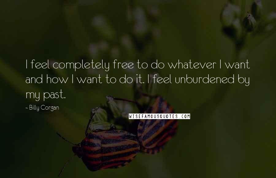 Billy Corgan Quotes: I feel completely free to do whatever I want and how I want to do it. I feel unburdened by my past.