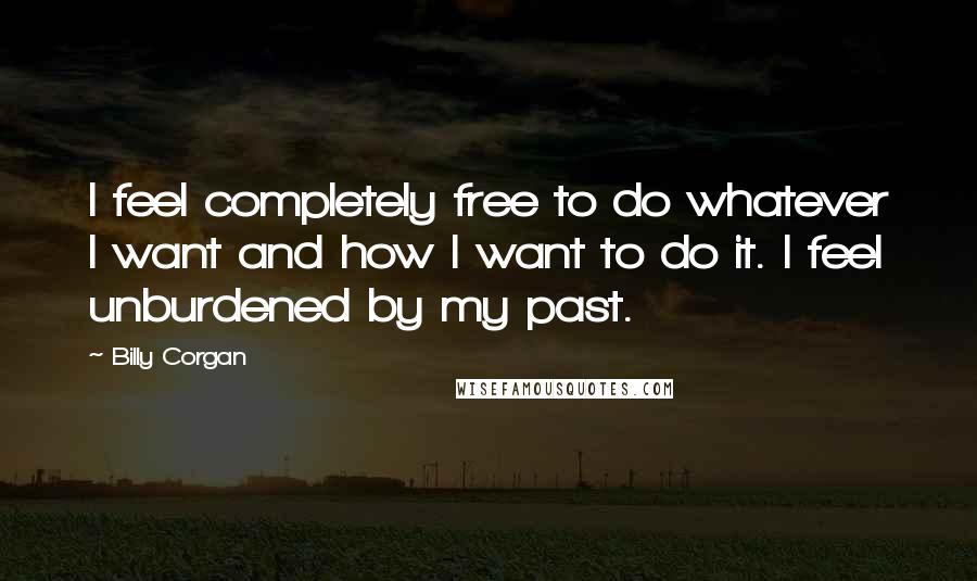 Billy Corgan Quotes: I feel completely free to do whatever I want and how I want to do it. I feel unburdened by my past.