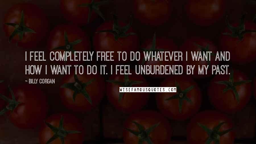 Billy Corgan Quotes: I feel completely free to do whatever I want and how I want to do it. I feel unburdened by my past.