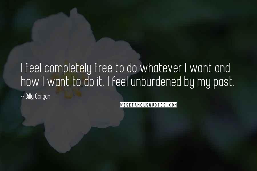 Billy Corgan Quotes: I feel completely free to do whatever I want and how I want to do it. I feel unburdened by my past.