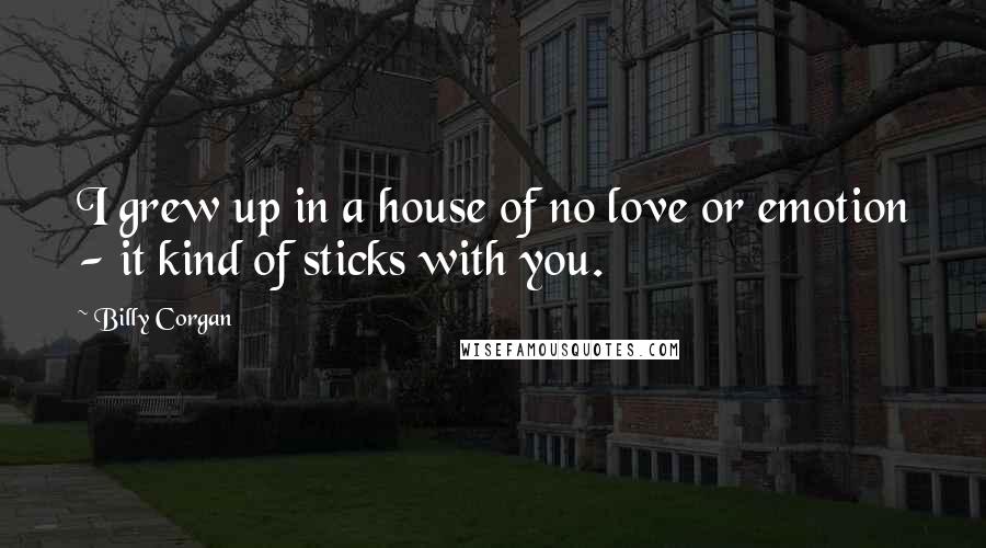 Billy Corgan Quotes: I grew up in a house of no love or emotion - it kind of sticks with you.