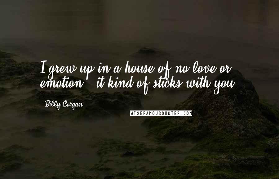 Billy Corgan Quotes: I grew up in a house of no love or emotion - it kind of sticks with you.