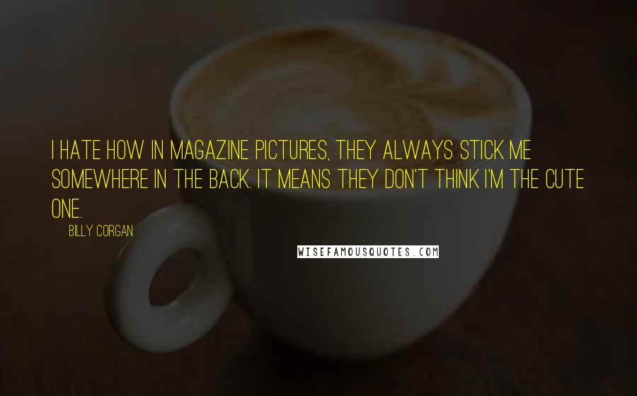 Billy Corgan Quotes: I hate how in magazine pictures, they always stick me somewhere in the back. It means they don't think I'm the cute one.
