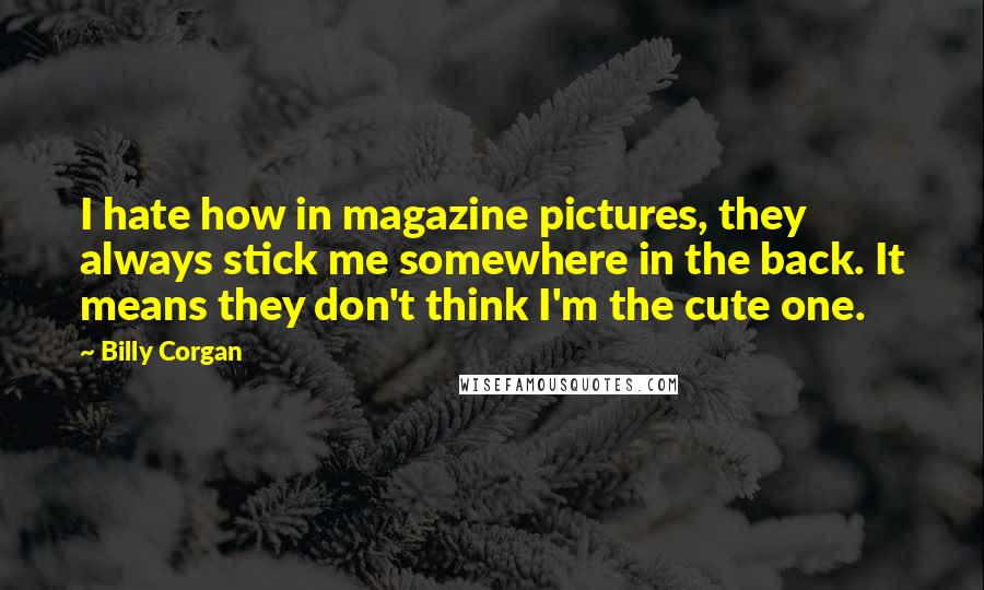 Billy Corgan Quotes: I hate how in magazine pictures, they always stick me somewhere in the back. It means they don't think I'm the cute one.