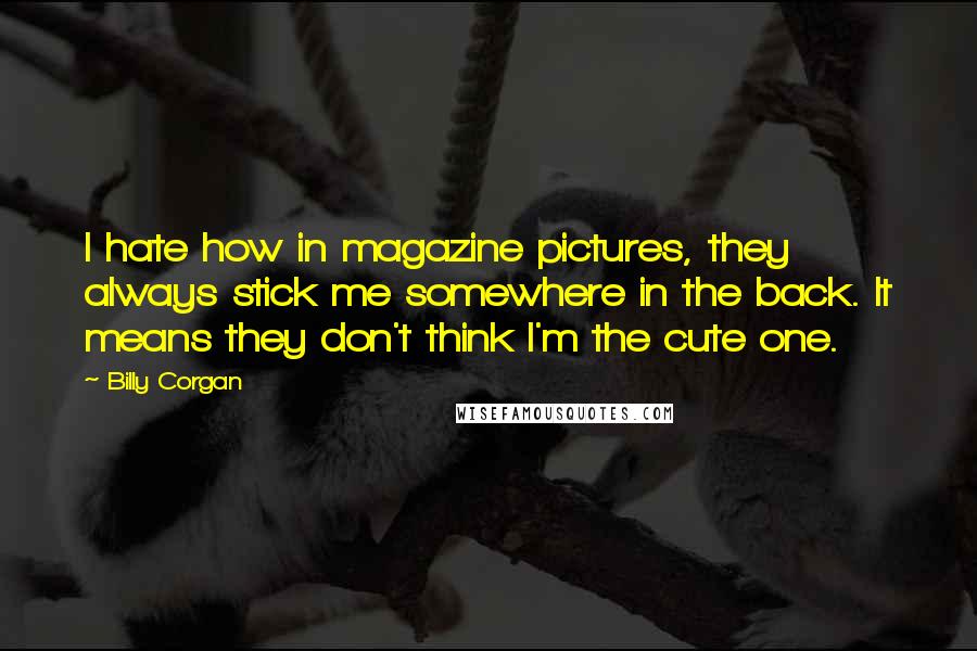 Billy Corgan Quotes: I hate how in magazine pictures, they always stick me somewhere in the back. It means they don't think I'm the cute one.