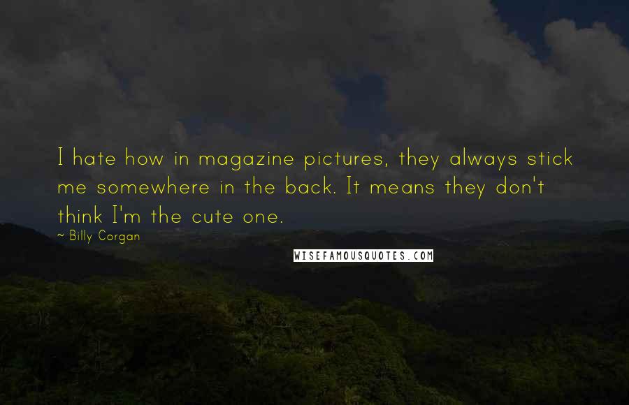 Billy Corgan Quotes: I hate how in magazine pictures, they always stick me somewhere in the back. It means they don't think I'm the cute one.