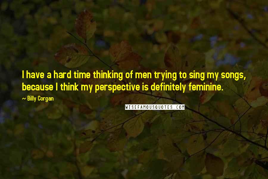 Billy Corgan Quotes: I have a hard time thinking of men trying to sing my songs, because I think my perspective is definitely feminine.