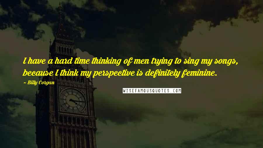 Billy Corgan Quotes: I have a hard time thinking of men trying to sing my songs, because I think my perspective is definitely feminine.