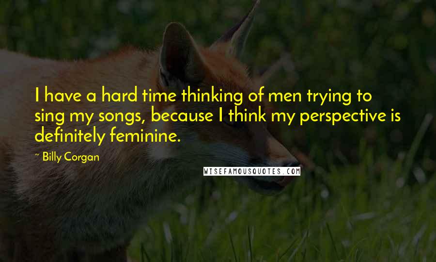 Billy Corgan Quotes: I have a hard time thinking of men trying to sing my songs, because I think my perspective is definitely feminine.