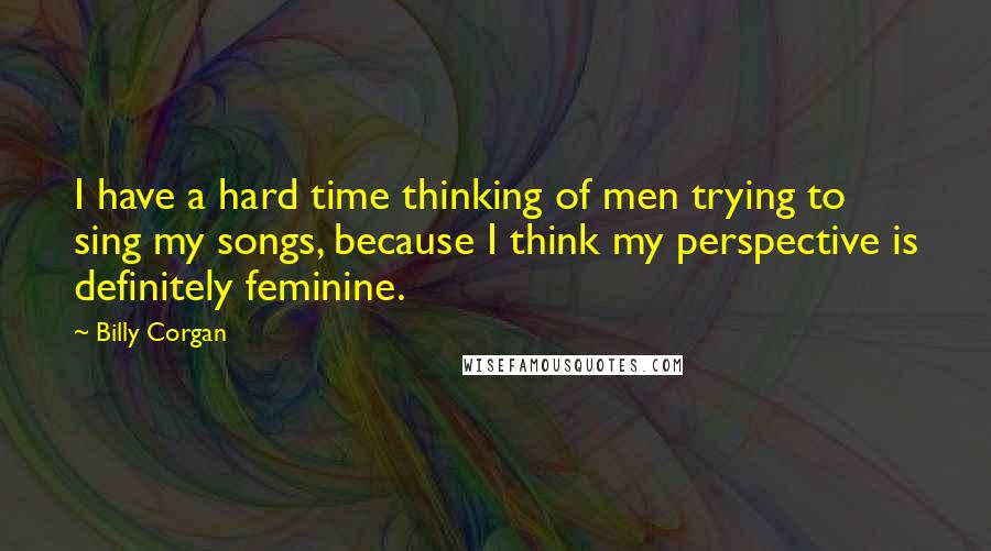Billy Corgan Quotes: I have a hard time thinking of men trying to sing my songs, because I think my perspective is definitely feminine.