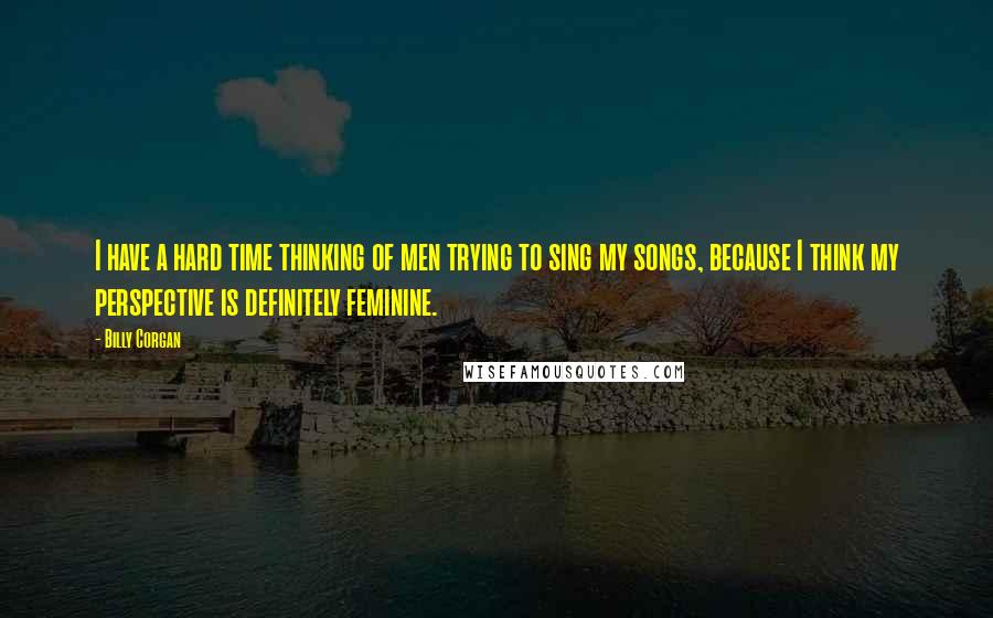 Billy Corgan Quotes: I have a hard time thinking of men trying to sing my songs, because I think my perspective is definitely feminine.