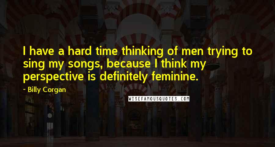 Billy Corgan Quotes: I have a hard time thinking of men trying to sing my songs, because I think my perspective is definitely feminine.