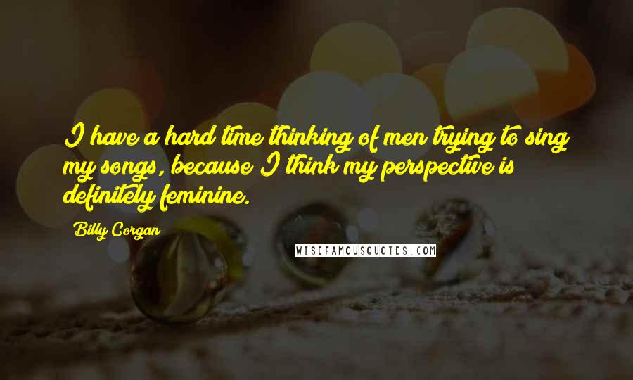 Billy Corgan Quotes: I have a hard time thinking of men trying to sing my songs, because I think my perspective is definitely feminine.