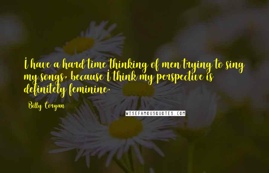 Billy Corgan Quotes: I have a hard time thinking of men trying to sing my songs, because I think my perspective is definitely feminine.