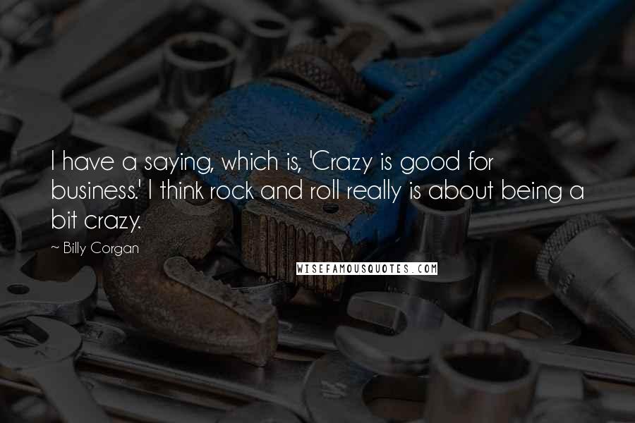 Billy Corgan Quotes: I have a saying, which is, 'Crazy is good for business.' I think rock and roll really is about being a bit crazy.