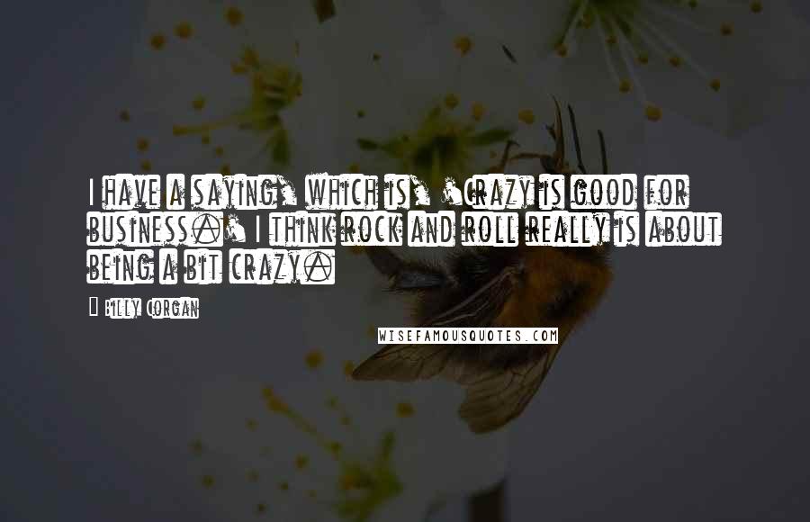 Billy Corgan Quotes: I have a saying, which is, 'Crazy is good for business.' I think rock and roll really is about being a bit crazy.