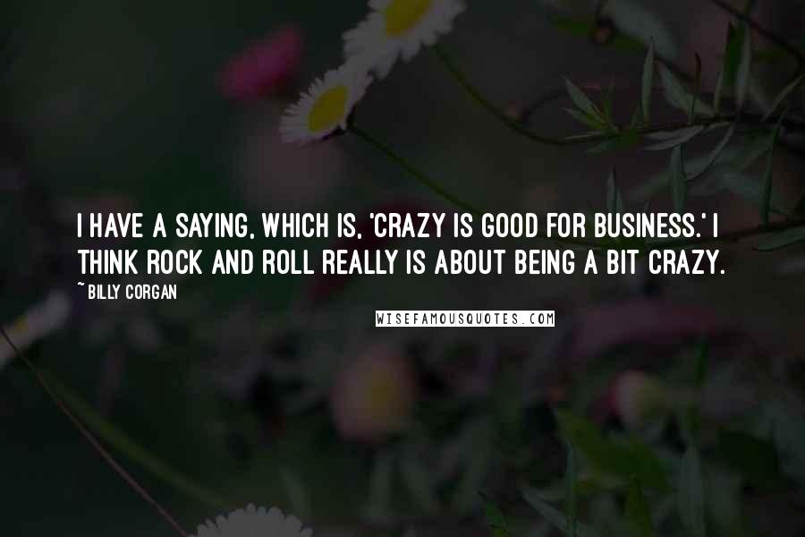 Billy Corgan Quotes: I have a saying, which is, 'Crazy is good for business.' I think rock and roll really is about being a bit crazy.