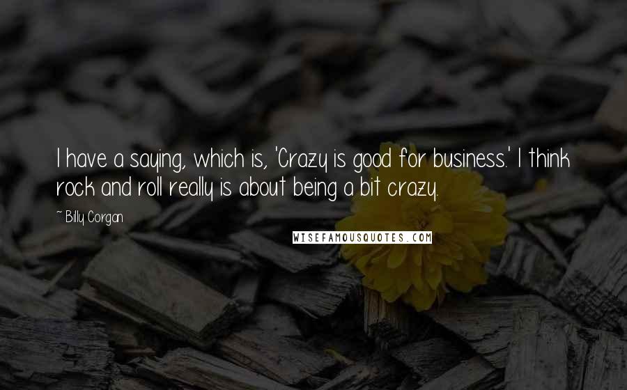 Billy Corgan Quotes: I have a saying, which is, 'Crazy is good for business.' I think rock and roll really is about being a bit crazy.