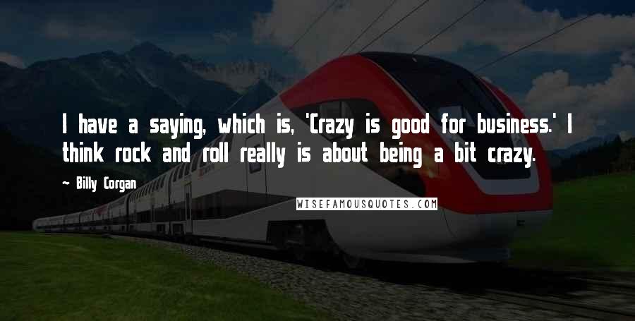 Billy Corgan Quotes: I have a saying, which is, 'Crazy is good for business.' I think rock and roll really is about being a bit crazy.