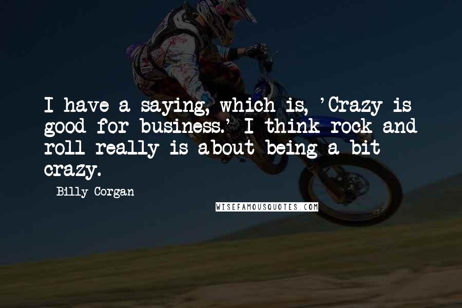 Billy Corgan Quotes: I have a saying, which is, 'Crazy is good for business.' I think rock and roll really is about being a bit crazy.