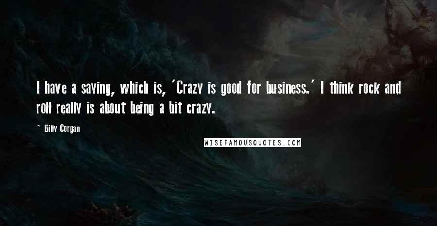 Billy Corgan Quotes: I have a saying, which is, 'Crazy is good for business.' I think rock and roll really is about being a bit crazy.