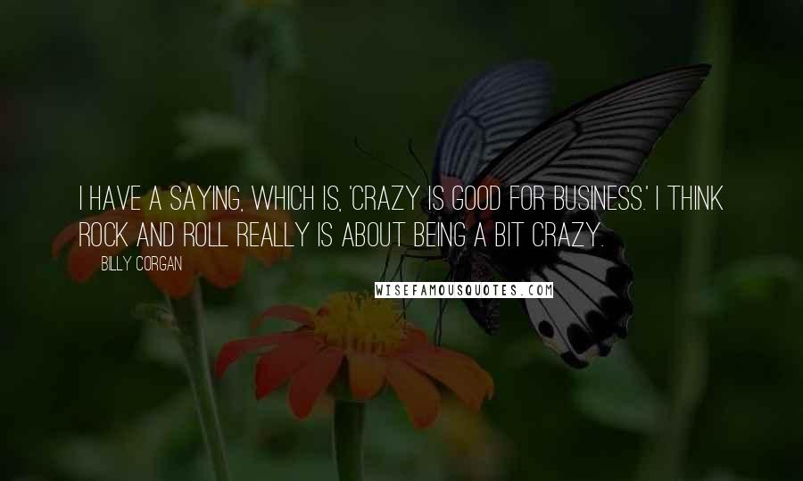 Billy Corgan Quotes: I have a saying, which is, 'Crazy is good for business.' I think rock and roll really is about being a bit crazy.