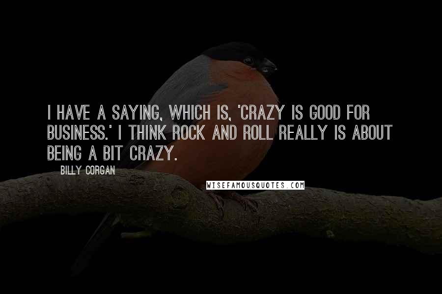 Billy Corgan Quotes: I have a saying, which is, 'Crazy is good for business.' I think rock and roll really is about being a bit crazy.