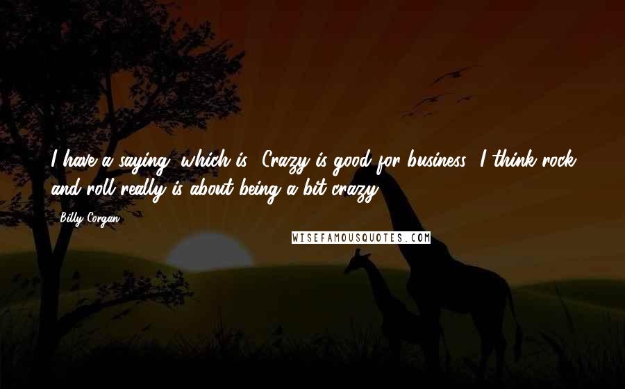 Billy Corgan Quotes: I have a saying, which is, 'Crazy is good for business.' I think rock and roll really is about being a bit crazy.