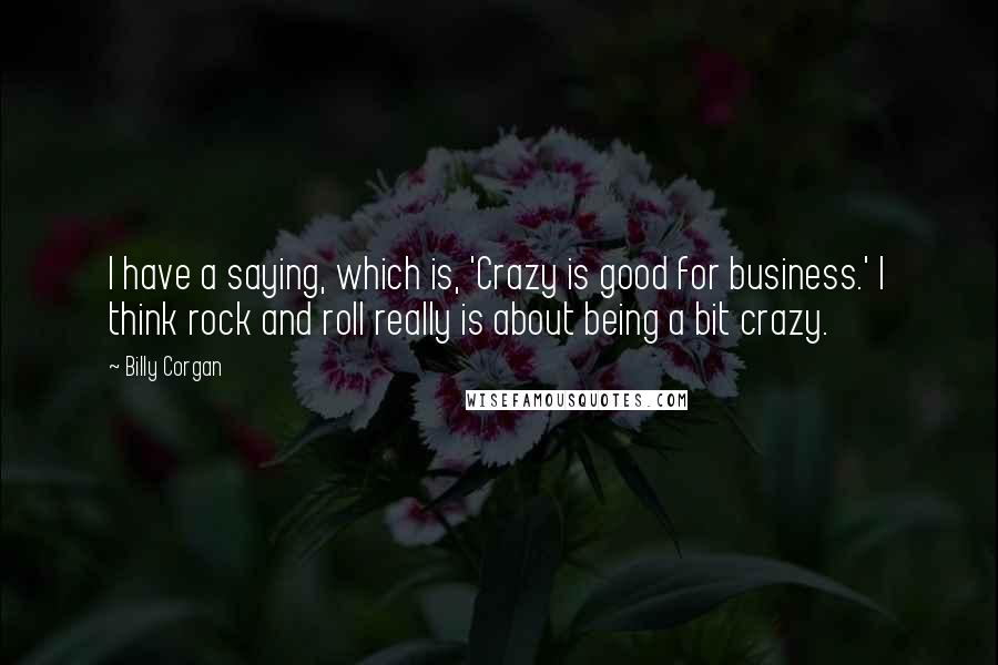 Billy Corgan Quotes: I have a saying, which is, 'Crazy is good for business.' I think rock and roll really is about being a bit crazy.