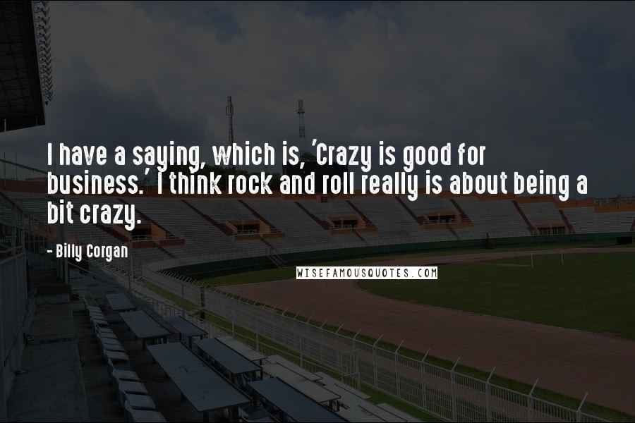 Billy Corgan Quotes: I have a saying, which is, 'Crazy is good for business.' I think rock and roll really is about being a bit crazy.