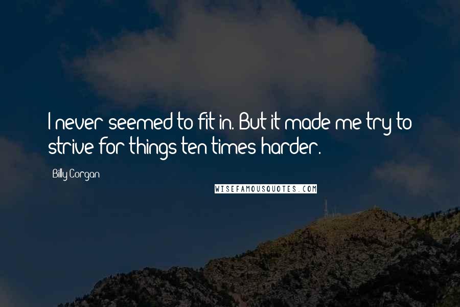 Billy Corgan Quotes: I never seemed to fit in. But it made me try to strive for things ten times harder.