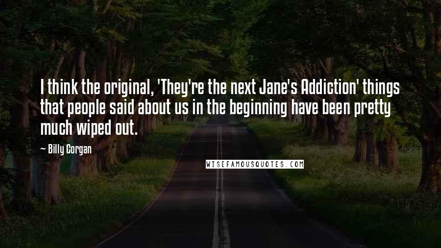 Billy Corgan Quotes: I think the original, 'They're the next Jane's Addiction' things that people said about us in the beginning have been pretty much wiped out.